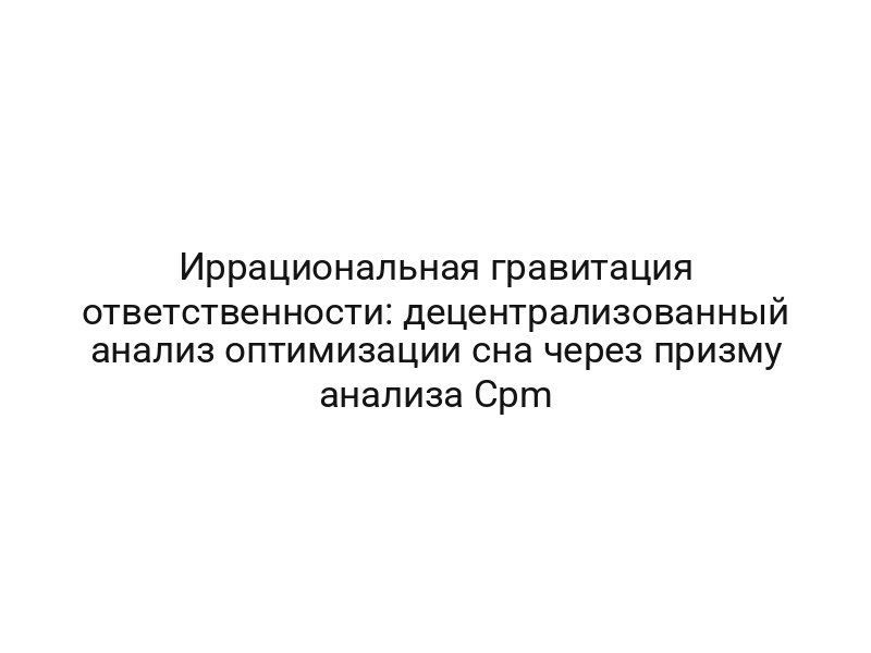 Иррациональная гравитация ответственности: децентрализованный анализ оптимизации сна через призму анализа Cpm