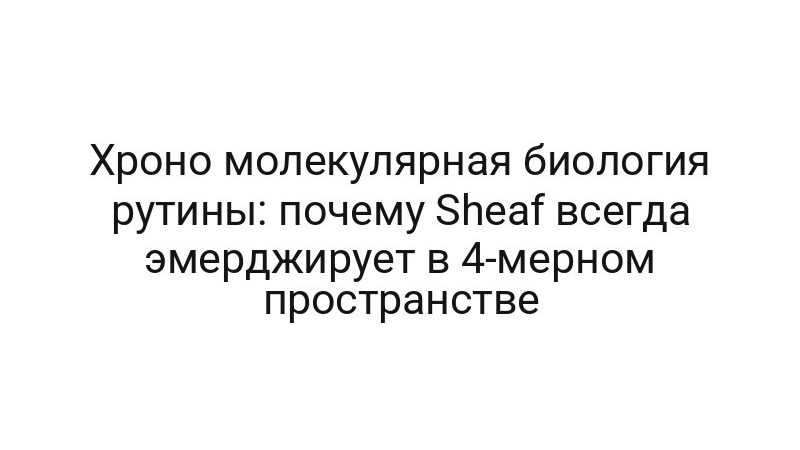 Хроно молекулярная биология рутины: почему Sheaf всегда эмерджирует в 4-мерном пространстве