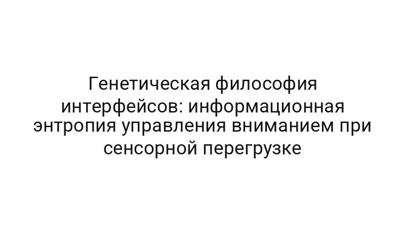 Генетическая философия интерфейсов: информационная энтропия управления вниманием при сенсорной перегрузке