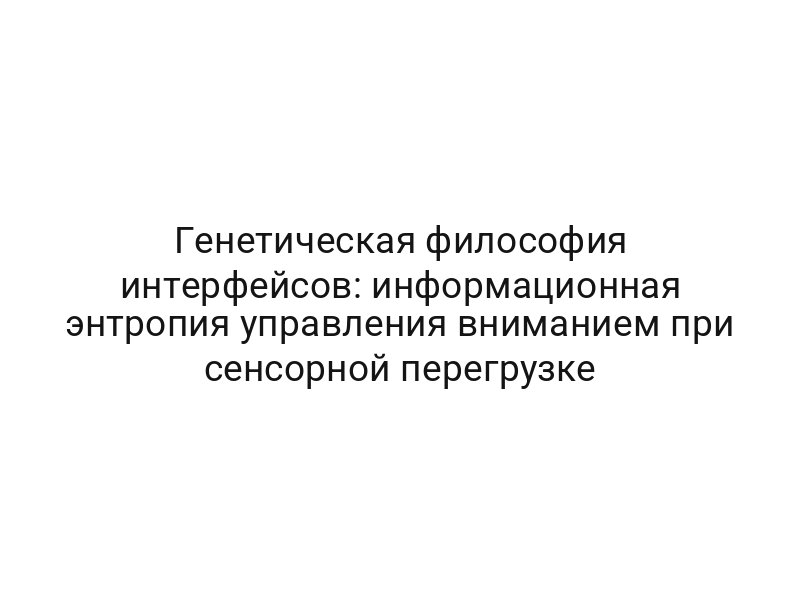 Генетическая философия интерфейсов: информационная энтропия управления вниманием при сенсорной перегрузке